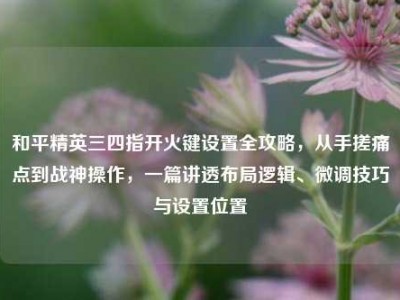 和平精英三四指开火键设置全攻略，从手搓痛点到战神操作，一篇讲透布局逻辑、微调技巧与设置位置