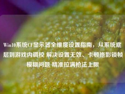 Win10系统CF显示器全维度设置指南，从系统底层到游戏内调校 解决设置无效、卡顿拖影锁帧模糊问题 精准拉满枪法上限