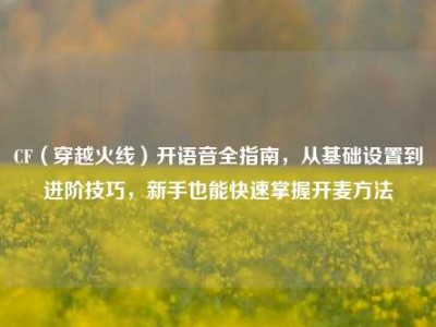 CF（穿越火线）开语音全指南，从基础设置到进阶技巧，新手也能快速掌握开麦方法