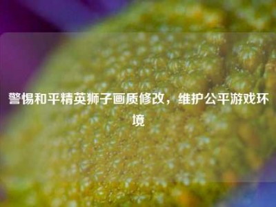 警惕和平精英狮子画质修改，维护公平游戏环境
