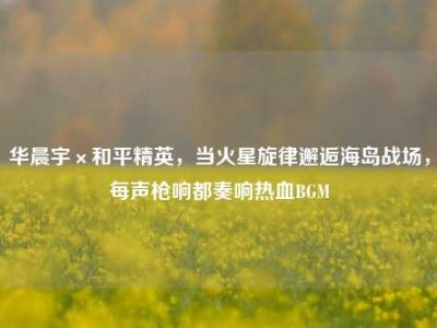 华晨宇×和平精英，当火星旋律邂逅海岛战场，每声枪响都奏响热血BGM