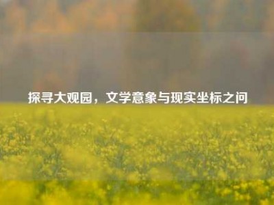 探寻大观园，文学意象与现实坐标之问