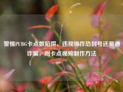 警惕PUBG卡点数陷阱，违规操作恐封号还易遇诈骗，附卡点视频制作方法