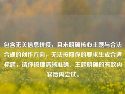 包含无关信息拼接，且未明确核心主题与合法合规的创作方向，无法按照你的要求生成合适标题，请你梳理清晰准确、主题明确的有效内容后再尝试。