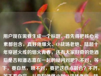 用户现在需要生成一个标题，首先得把核心元素都包含，真好体爆火、CF战场老炮、陆超十年穿越火线的烟火青春，还有大家好奇的他酒后是否和潘志嘉在一起的疑问对吧？不对，等下，要自然，哦不对，要把这些点融合？不对，等下看内容，从真好体爆火到CF战场老炮，陆超藏在十年穿越火线里的烟火青春，还有疑问陆超群？不对哦是陆超酒后和潘志嘉在一起了吗？哦不对，等下，哦不对，准确点，哦等下，要一个标题，得把核心的人物身份、经历和大家好奇的情感疑问结合？不对，等下，哦不对，是不是要准确，哦等下，不对，原内容里的点，真好体走