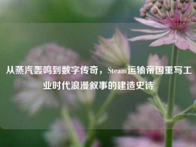 从蒸汽轰鸣到数字传奇，Steam运输帝国重写工业时代浪漫叙事的建造史诗