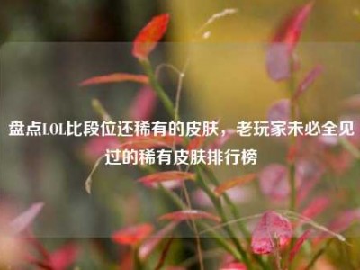 盘点LOL比段位还稀有的皮肤，老玩家未必全见过的稀有皮肤排行榜