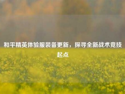和平精英体验服装备更新，探寻全新战术竞技起点