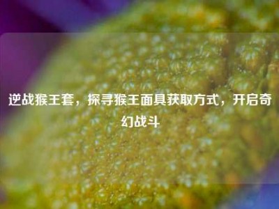 逆战猴王套，探寻猴王面具获取方式，开启奇幻战斗