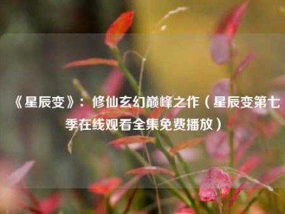 《星辰变》：修仙玄幻巅峰之作（星辰变第七季在线观看全集免费播放）