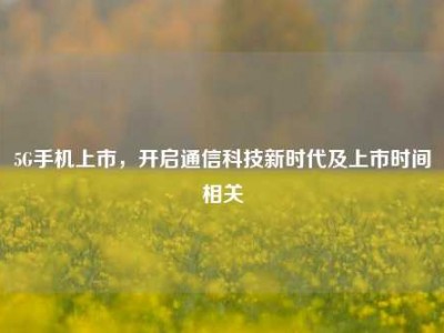 5G手机上市，开启通信科技新时代及上市时间相关