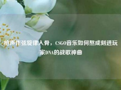 枪声作弦旋律入骨，CSGO音乐如何熬成刻进玩家DNA的战歌神曲