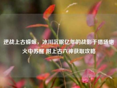 逆战上古蝾螈，冰川沉眠亿年的战影于猎场炮火中苏醒 附上古六神获取攻略