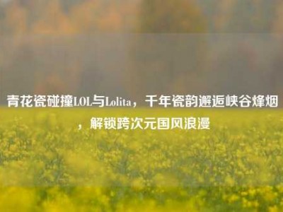 青花瓷碰撞LOL与Lolita，千年瓷韵邂逅峡谷烽烟，解锁跨次元国风浪漫