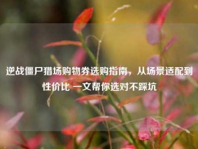 逆战僵尸猎场购物券选购指南，从场景适配到性价比 一文帮你选对不踩坑