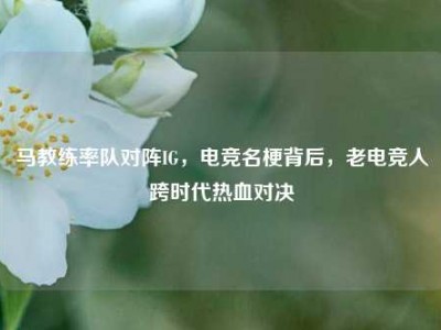 马教练率队对阵IG，电竞名梗背后，老电竞人跨时代热血对决