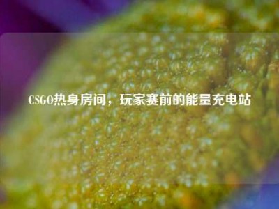 CSGO热身房间，玩家赛前的能量充电站