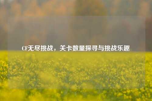 CF无尽挑战,关卡数量探寻与挑战乐趣