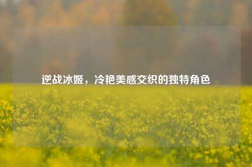 逆战冰姬，冷艳美感交织的独特角色
