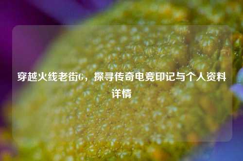 穿越火线老街G，探寻传奇电竞印记与个人资料详情