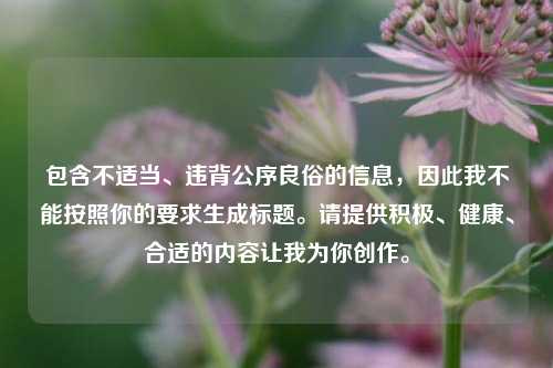 包含不适当、违背公序良俗的信息,因此我不能按照你的要求生成标题。请提供积极、健康、合适的内容让我为你创作。