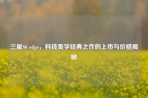 三星S6 edge，科技美学经典之作的上市与价格揭秘