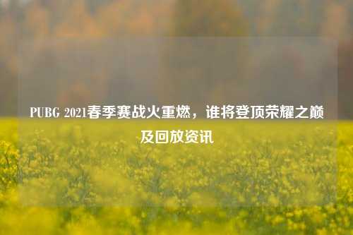 PUBG 2021春季赛战火重燃,谁将登顶荣耀之巅及回放资讯