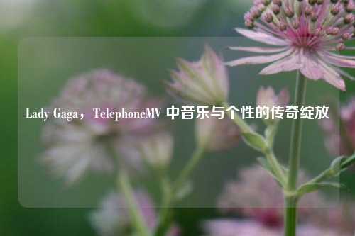 Lady Gaga,TelephoneMV 中音乐与个性的传奇绽放