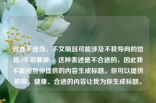 包含不适当、不文明且可能涉及不良导向的信息cf手游葵被r，这种表述是不合适的，因此我不能按照你提供的内容生成标题。你可以提供积极、健康、合适的内容让我为你生成标题。