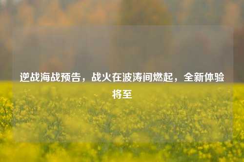 逆战海战预告，战火在波涛间燃起，全新体验将至