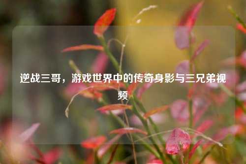 逆战三哥,游戏世界中的传奇身影与三兄弟视频