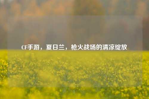 CF手游,夏日兰,枪火战场的清凉绽放