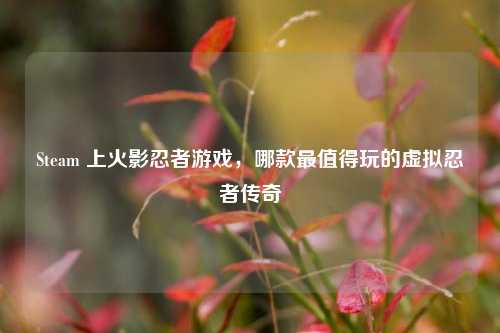 Steam 上火影忍者游戏,哪款最值得玩的虚拟忍者传奇