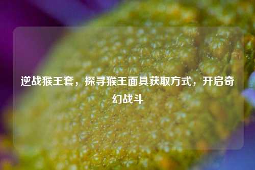 逆战猴王套，探寻猴王面具获取方式，开启奇幻战斗