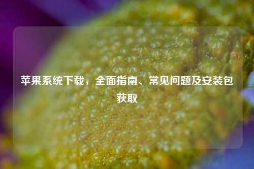 苹果系统下载,全面指南、常见问题及安装包获取