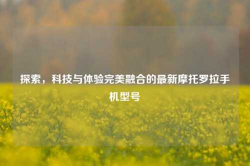 探索，科技与体验完美融合的最新摩托罗拉手机型号