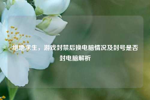绝地求生,游戏封禁后换电脑情况及封号是否封电脑解析