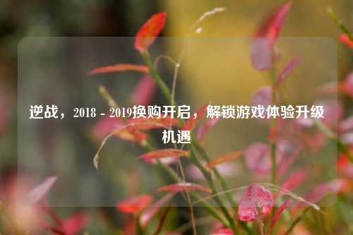逆战,2018 - 2019换购开启,解锁游戏体验升级机遇