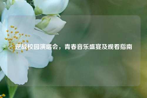 逆战校园演唱会，青春音乐盛宴及观看指南