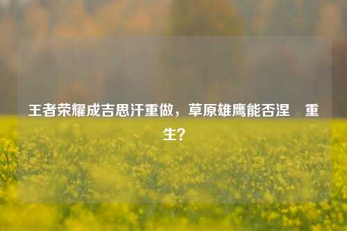 王者荣耀成吉思汗重做，草原雄鹰能否涅槃重生？