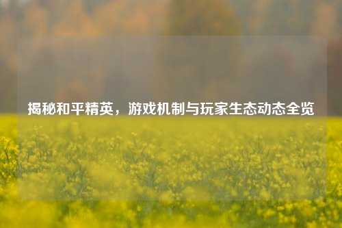 揭秘和平精英,游戏机制与玩家生态动态全览