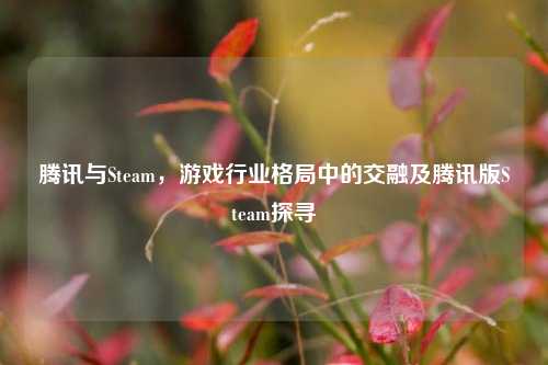 腾讯与Steam,游戏行业格局中的交融及腾讯版Steam探寻