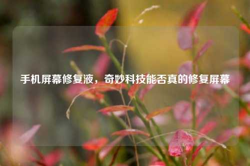 手机屏幕修复液,奇妙科技能否真的修复屏幕