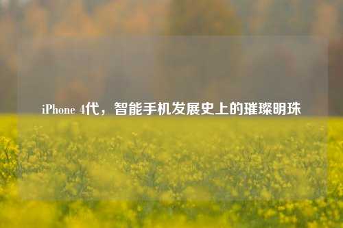 iPhone 4代,智能手机发展史上的璀璨明珠