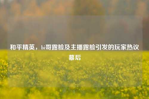 和平精英,bi哥露脸及主播露脸引发的玩家热议幕后