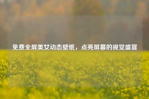 免费全屏美女动态壁纸,点亮屏幕的视觉盛宴