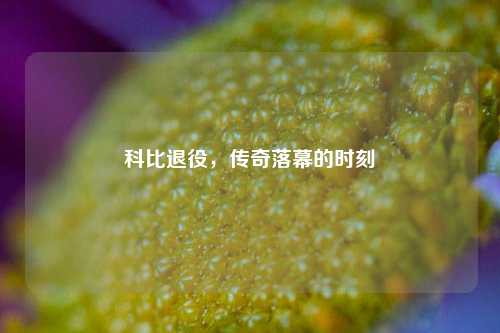科比退役,传奇落幕的时刻