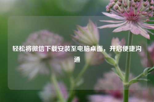 轻松将微信下载安装至电脑桌面,开启便捷沟通