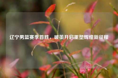 辽宁男篮赛季首胜，破茧开启重塑辉煌新征程
