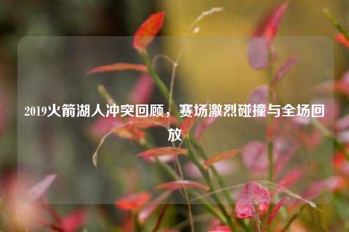 2019火箭湖人冲突回顾,赛场激烈碰撞与全场回放